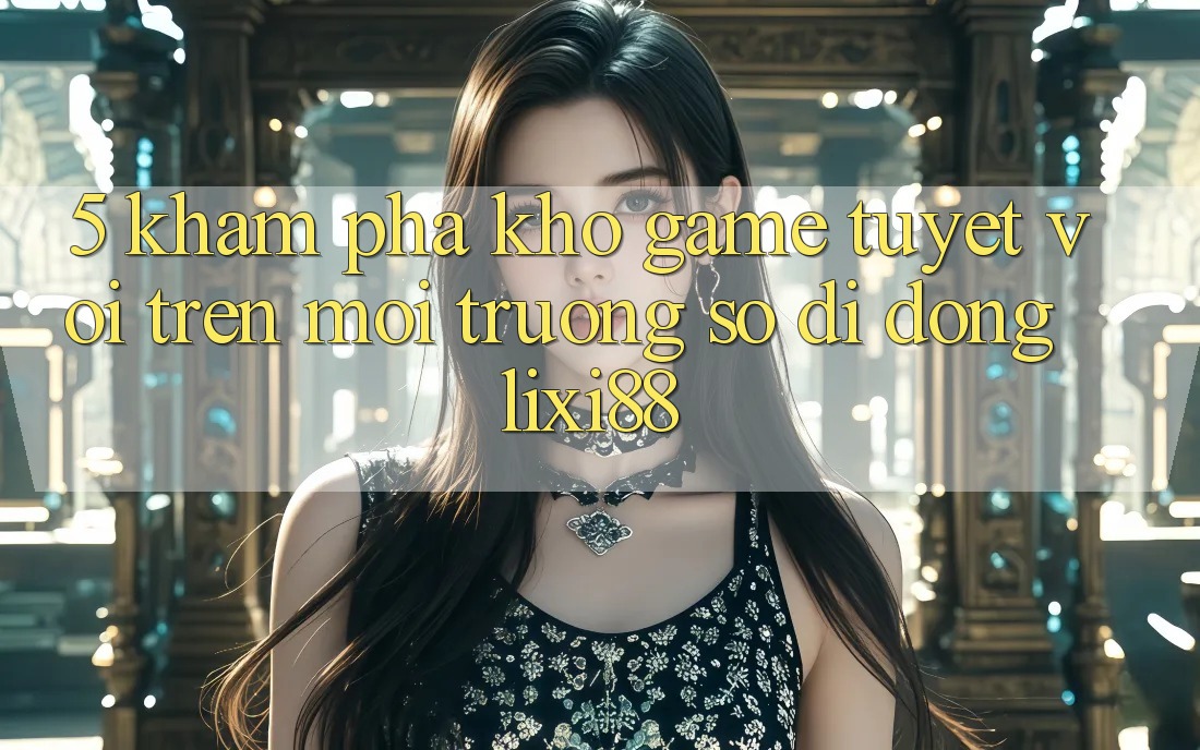 5. Khám Phá Kho Game Tuyệt vời Trên Môi trường số di động Lixi88