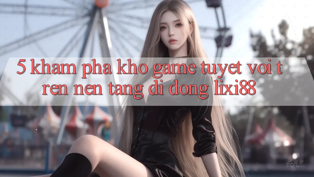 5. Khám Phá Kho Game Tuyệt vời Trên Nền tảng di động Lixi88