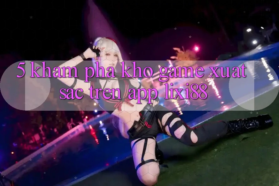 5. Khám Phá Kho Game Xuất sắc Trên App Lixi88 5. Khám Phá Kho Game Xuất sắc Trên App Lixi88