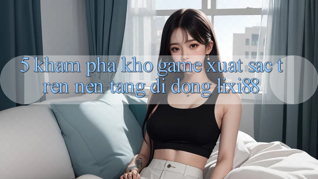 5. Khám Phá Kho Game Xuất sắc Trên Nền tảng di động Lixi88