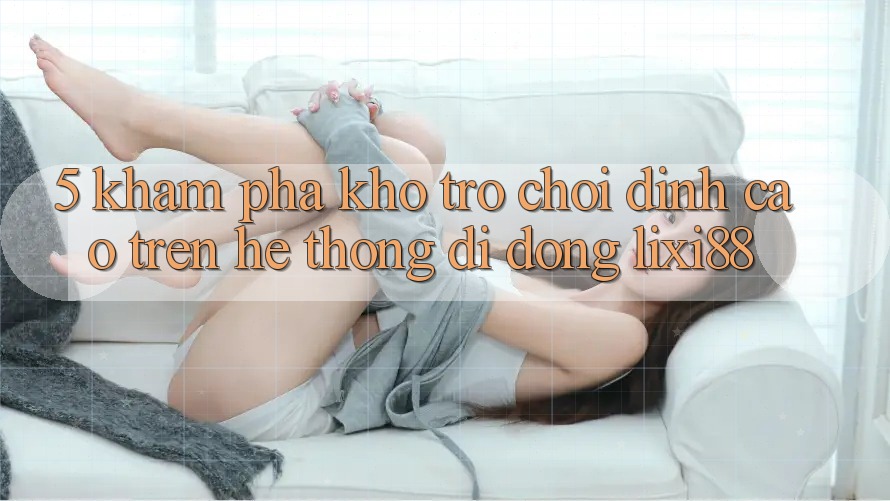 5. Khám Phá Kho Trò chơi Đỉnh Cao Trên Hệ thống di động Lixi88 5. Khám Phá Kho Trò chơi Đỉnh Cao Trên Hệ thống di động Lixi88