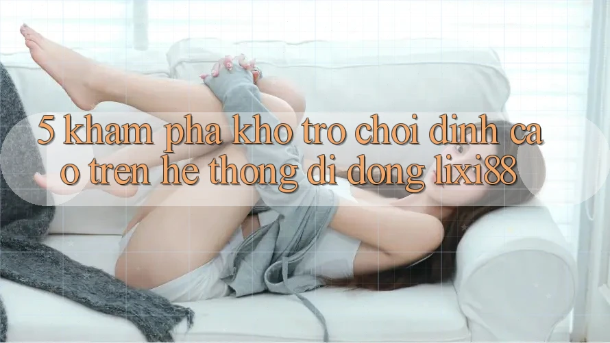 5. Khám Phá Kho Trò chơi Đỉnh Cao Trên Hệ thống di động Lixi88