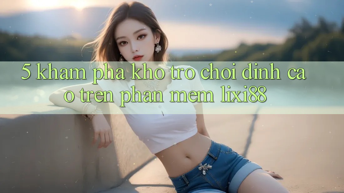 5. Khám Phá Kho Trò chơi Đỉnh Cao Trên Phần mềm Lixi88 5. Khám Phá Kho Trò chơi Đỉnh Cao Trên Phần mềm Lixi88