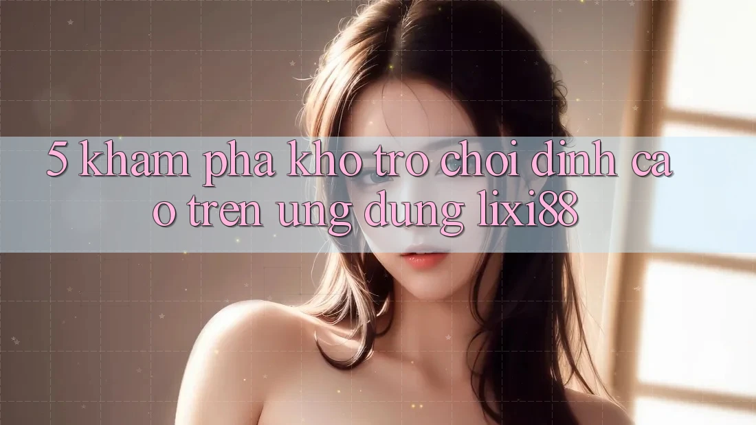 5. Khám Phá Kho Trò chơi Đỉnh Cao Trên Ứng dụng Lixi88