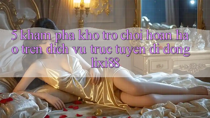 5. Khám Phá Kho Trò chơi Hoàn hảo Trên Dịch vụ trực tuyến di động Lixi88