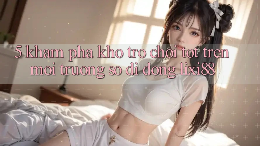 5. Khám Phá Kho Trò chơi Tốt Trên Môi trường số di động Lixi88