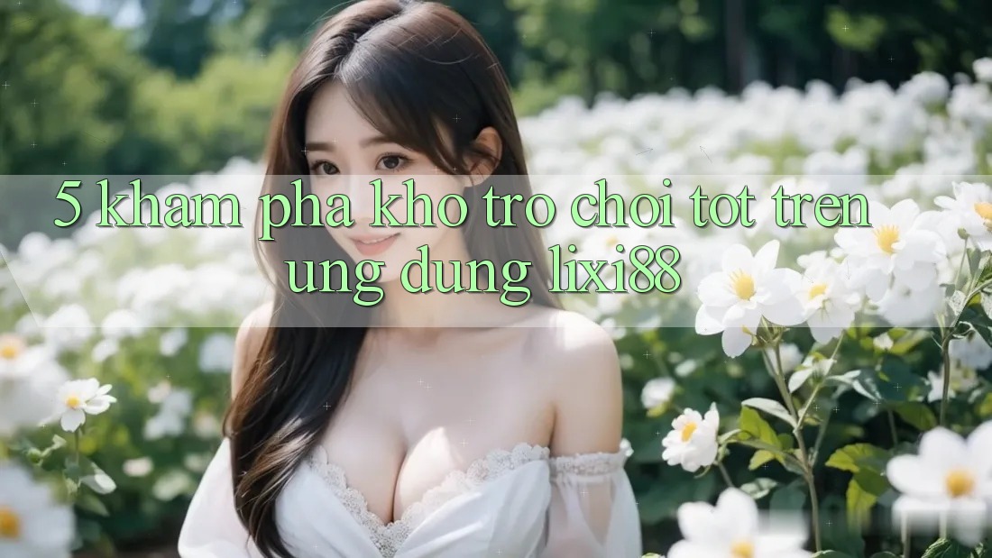 5. Khám Phá Kho Trò chơi Tốt Trên Ứng dụng Lixi88 5. Khám Phá Kho Trò chơi Tốt Trên Ứng dụng Lixi88