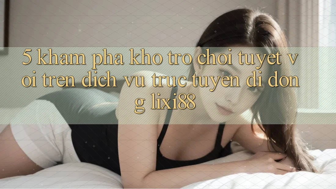 5. Khám Phá Kho Trò chơi Tuyệt vời Trên Dịch vụ trực tuyến di động Lixi88