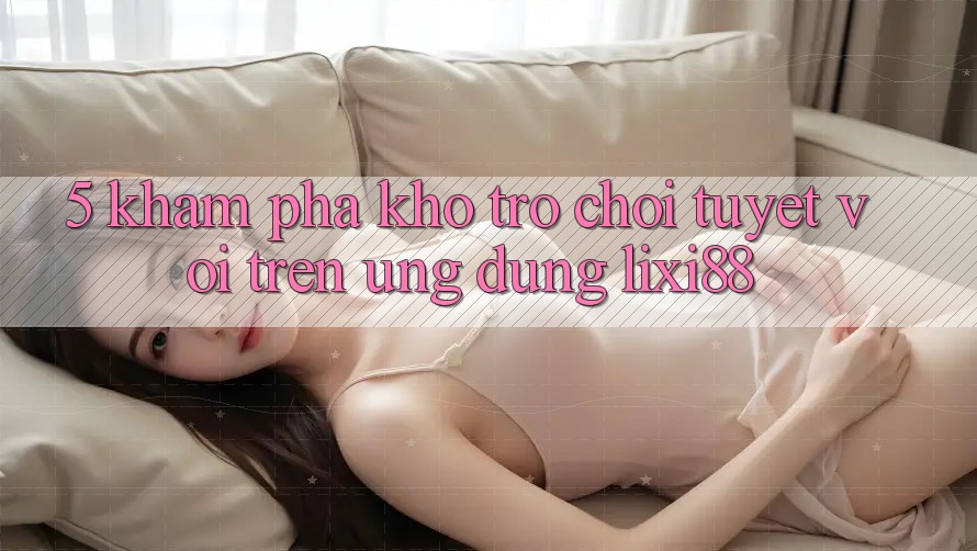 5. Khám Phá Kho Trò chơi Tuyệt vời Trên Ứng dụng Lixi88 5. Khám Phá Kho Trò chơi Tuyệt vời Trên Ứng dụng Lixi88