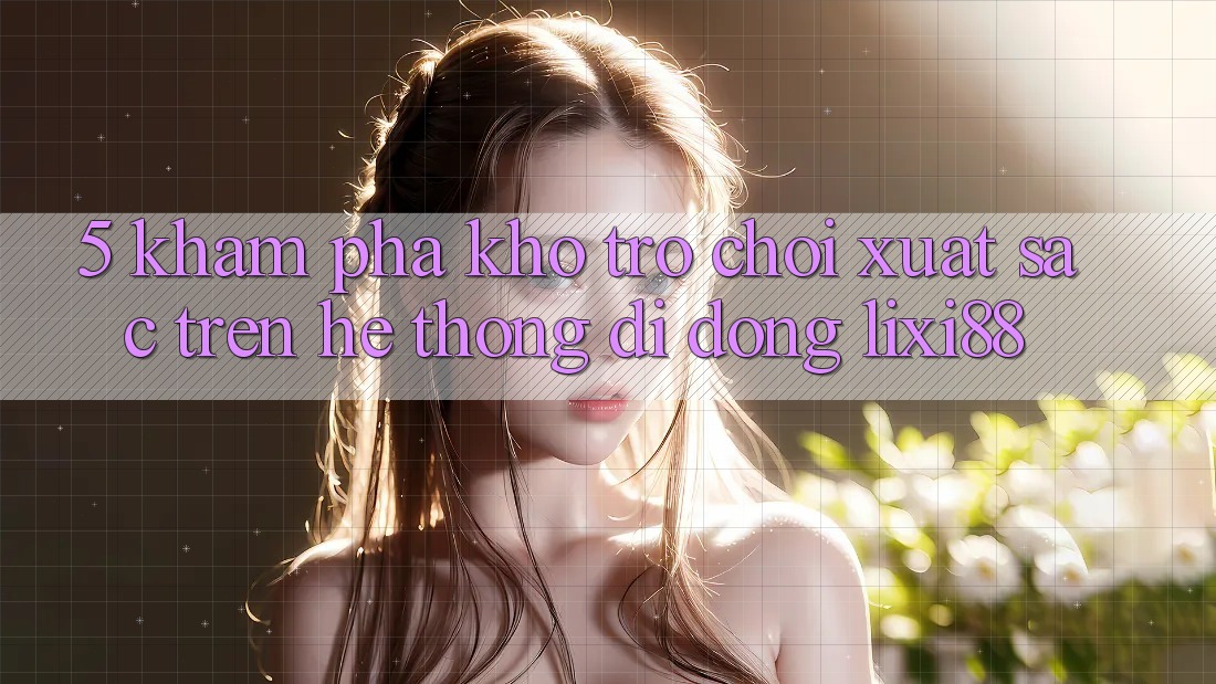 5. Khám Phá Kho Trò chơi Xuất sắc Trên Hệ thống di động Lixi88