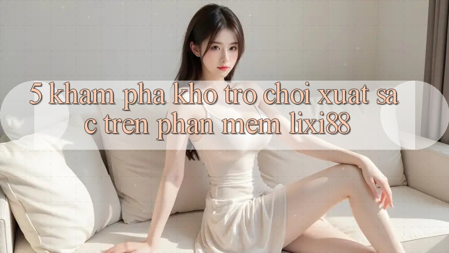 5. Khám Phá Kho Trò chơi Xuất sắc Trên Phần mềm Lixi88