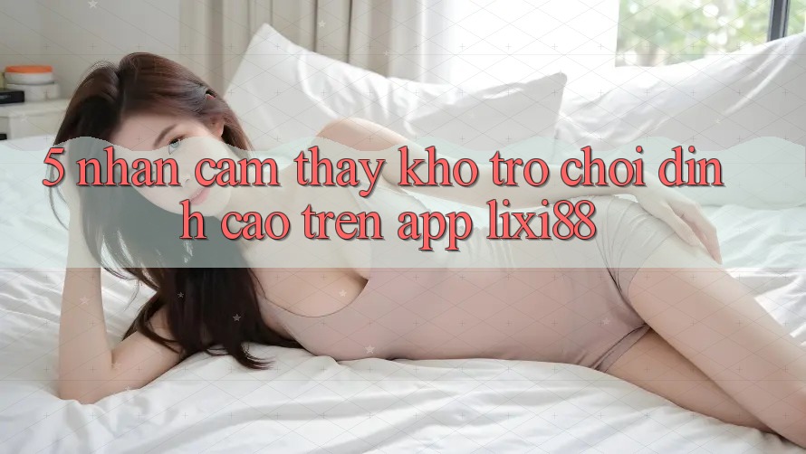 5. Nhận cảm thấy Kho Trò chơi Đỉnh cao Trên App Lixi88