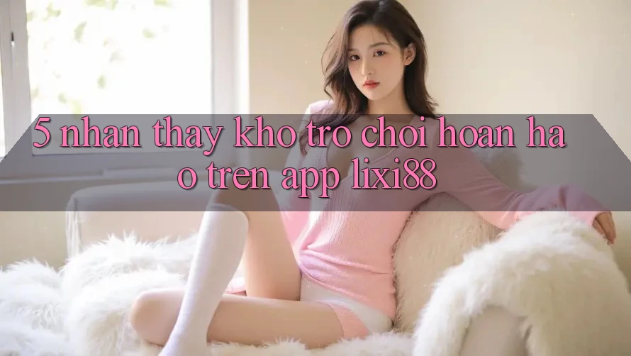 5. Nhận thấy Kho Trò chơi Hoàn hảo Trên App Lixi88 5. Nhận thấy Kho Trò chơi Hoàn hảo Trên App Lixi88