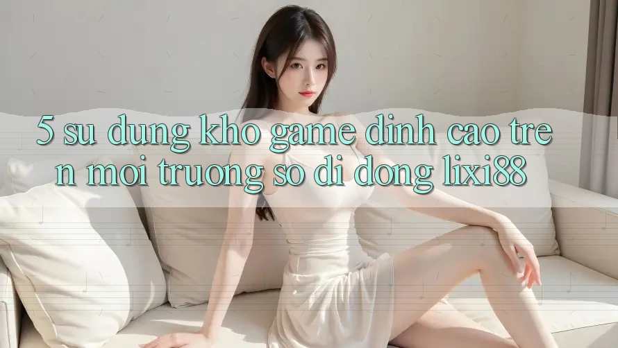 5. Sử dụng Kho Game Đỉnh Cao Trên Môi trường số di động Lixi88 5. Sử dụng Kho Game Đỉnh Cao Trên Môi trường số di động Lixi88