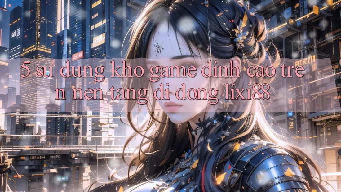 5. Sử dụng Kho Game Đỉnh Cao Trên Nền tảng di động Lixi88 5. Sử dụng Kho Game Đỉnh Cao Trên Nền tảng di động Lixi88