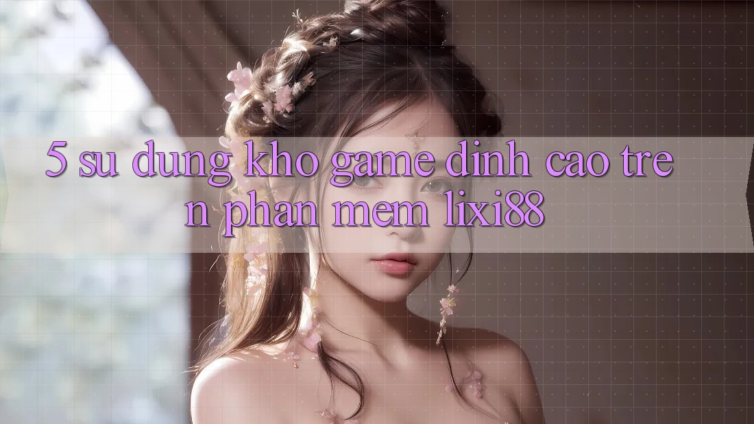 5. Sử dụng Kho Game Đỉnh Cao Trên Phần mềm Lixi88 5. Sử dụng Kho Game Đỉnh Cao Trên Phần mềm Lixi88