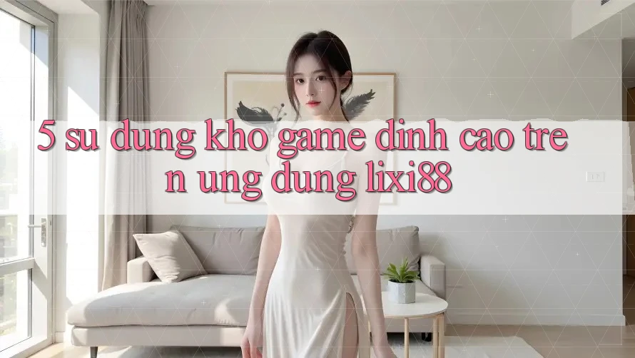 5. Sử dụng Kho Game Đỉnh cao Trên Ứng dụng Lixi88 5. Sử dụng Kho Game Đỉnh cao Trên Ứng dụng Lixi88
