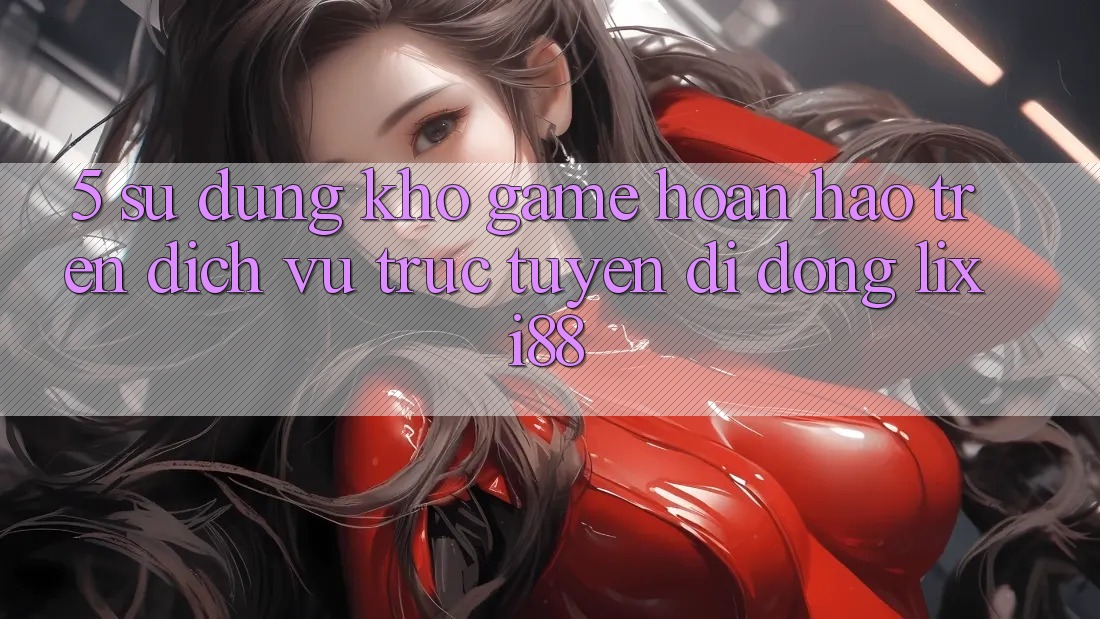 5. Sử dụng Kho Game Hoàn hảo Trên Dịch vụ trực tuyến di động Lixi88