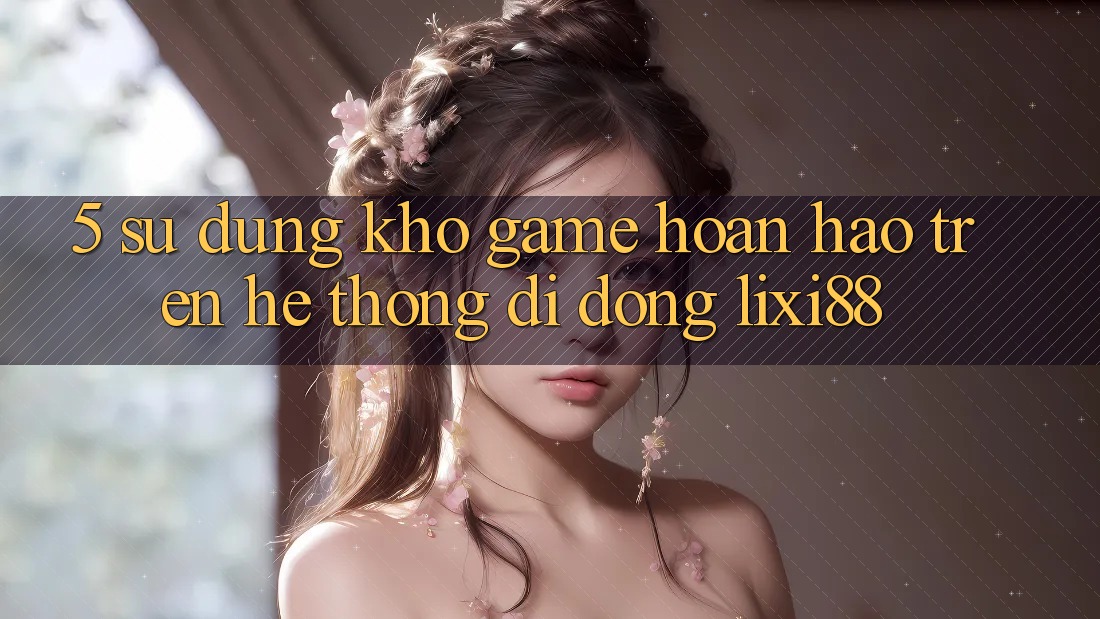 5. Sử dụng Kho Game Hoàn hảo Trên Hệ thống di động Lixi88 5. Sử dụng Kho Game Hoàn hảo Trên Hệ thống di động Lixi88