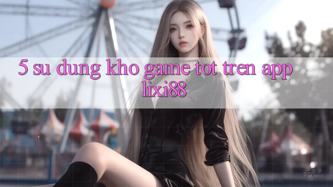 5. Sử dụng Kho Game Tốt Trên App Lixi88 5. Sử dụng Kho Game Tốt Trên App Lixi88