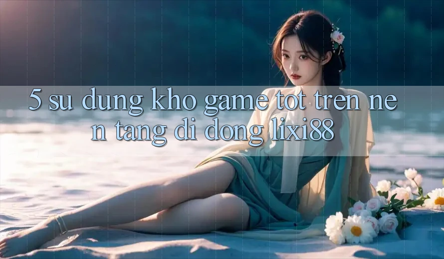 5. Sử dụng Kho Game Tốt Trên Nền tảng di động Lixi88 5. Sử dụng Kho Game Tốt Trên Nền tảng di động Lixi88