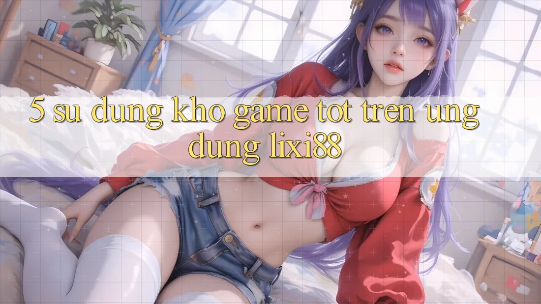5. Sử dụng Kho Game Tốt Trên Ứng dụng Lixi88 5. Sử dụng Kho Game Tốt Trên Ứng dụng Lixi88
