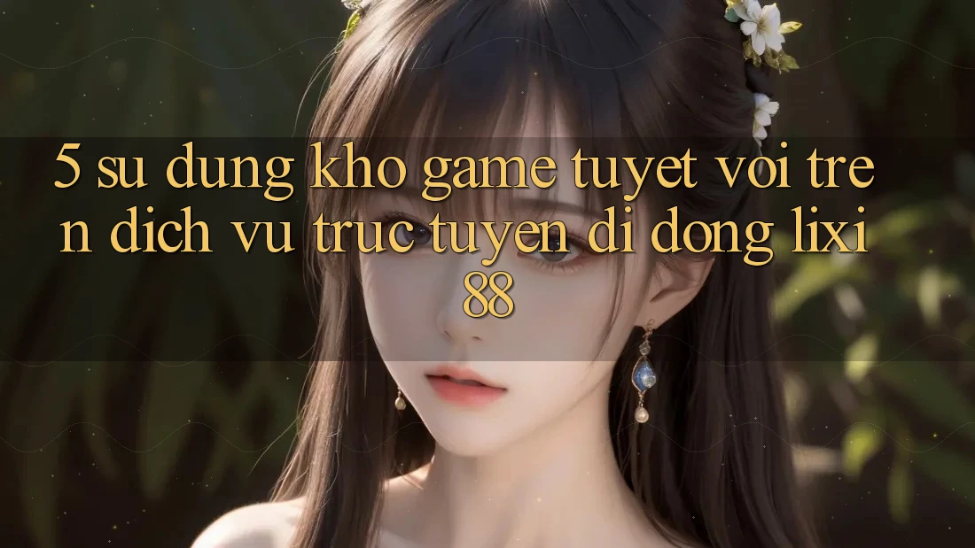 5. Sử dụng Kho Game Tuyệt vời Trên Dịch vụ trực tuyến di động Lixi88 5. Sử dụng Kho Game Tuyệt vời Trên Dịch vụ trực tuyến di động Lixi88