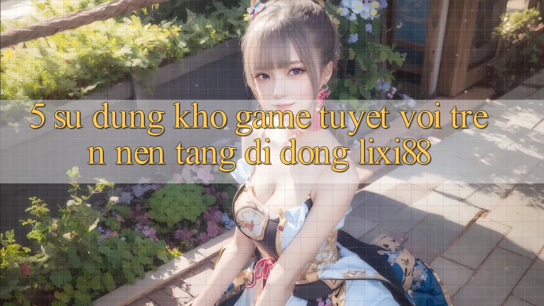 5. Sử dụng Kho Game Tuyệt vời Trên Nền tảng di động Lixi88 5. Sử dụng Kho Game Tuyệt vời Trên Nền tảng di động Lixi88