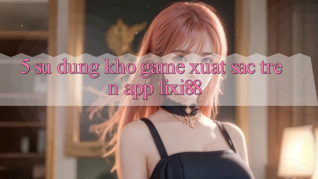 5. Sử dụng Kho Game Xuất sắc Trên App Lixi88