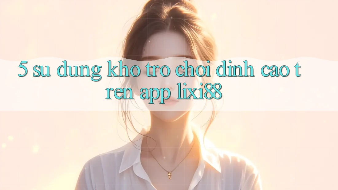5. Sử dụng Kho Trò chơi Đỉnh Cao Trên App Lixi88 5. Sử dụng Kho Trò chơi Đỉnh Cao Trên App Lixi88