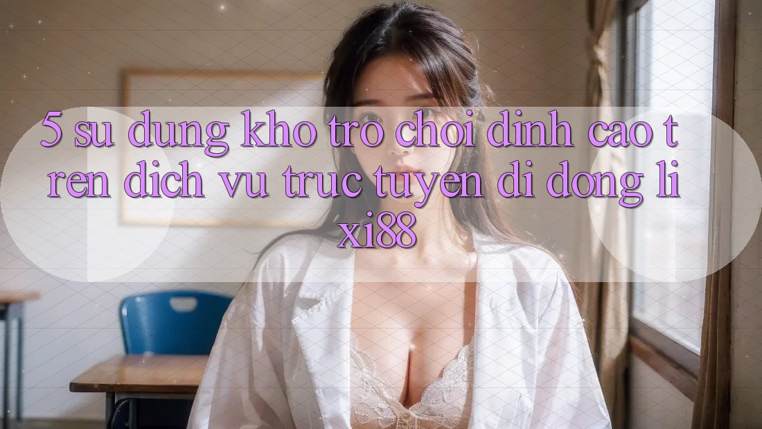 5. Sử dụng Kho Trò chơi Đỉnh Cao Trên Dịch vụ trực tuyến di động Lixi88