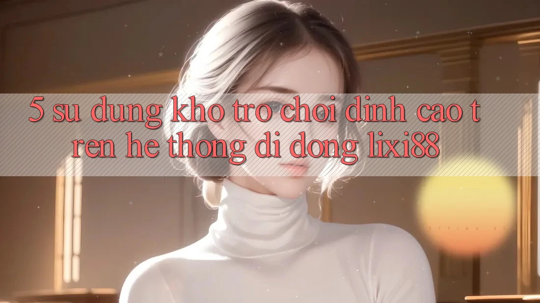 5. Sử dụng Kho Trò chơi Đỉnh Cao Trên Hệ thống di động Lixi88