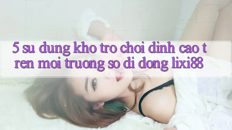 5. Sử dụng Kho Trò chơi Đỉnh Cao Trên Môi trường số di động Lixi88