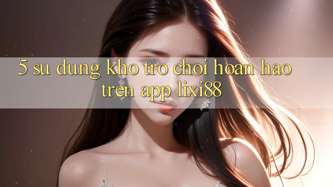 5. Sử dụng Kho Trò chơi Hoàn hảo Trên App Lixi88