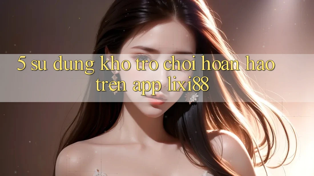 5. Sử dụng Kho Trò chơi Hoàn hảo Trên App Lixi88