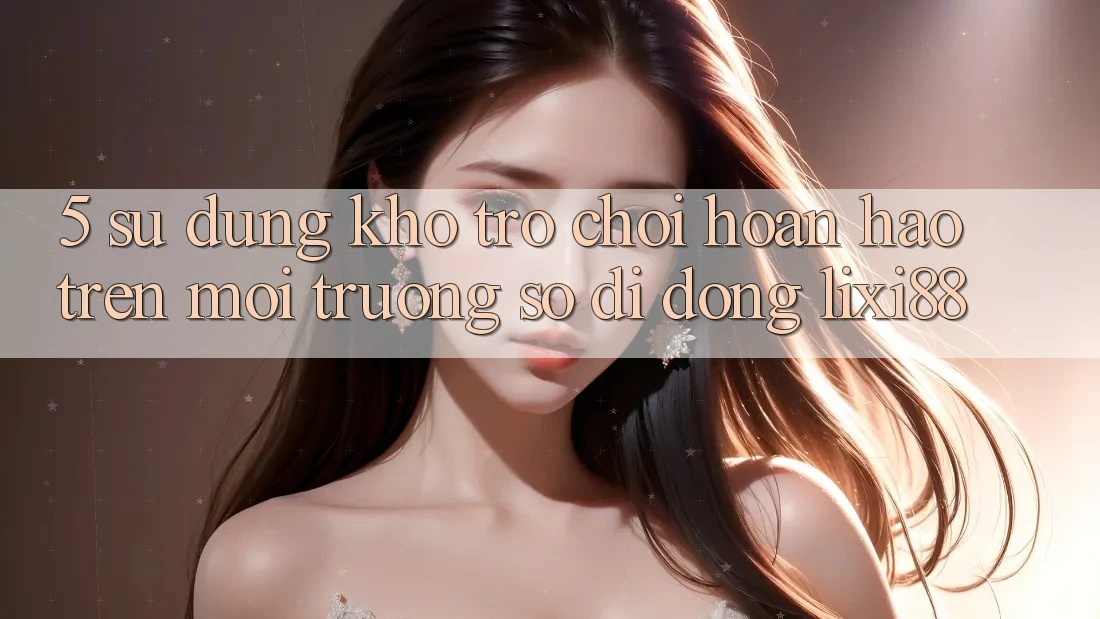 5. Sử dụng Kho Trò chơi Hoàn hảo Trên Môi trường số di động Lixi88