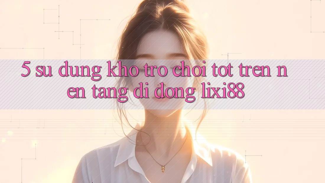 5. Sử dụng Kho Trò chơi Tốt Trên Nền tảng di động Lixi88 5. Sử dụng Kho Trò chơi Tốt Trên Nền tảng di động Lixi88