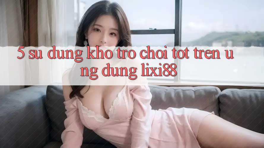 5. Sử dụng Kho Trò chơi Tốt Trên Ứng dụng Lixi88