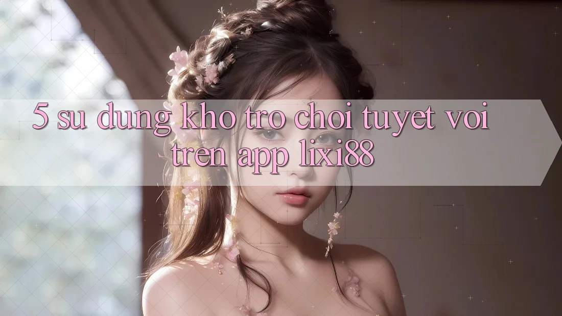 5. Sử dụng Kho Trò chơi Tuyệt vời Trên App Lixi88 5. Sử dụng Kho Trò chơi Tuyệt vời Trên App Lixi88