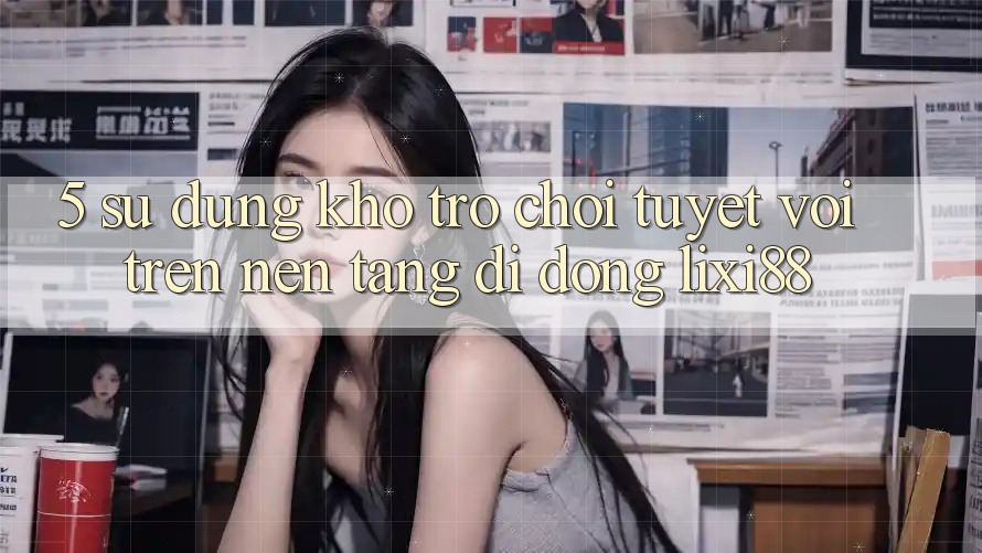 5. Sử dụng Kho Trò chơi Tuyệt vời Trên Nền tảng di động Lixi88