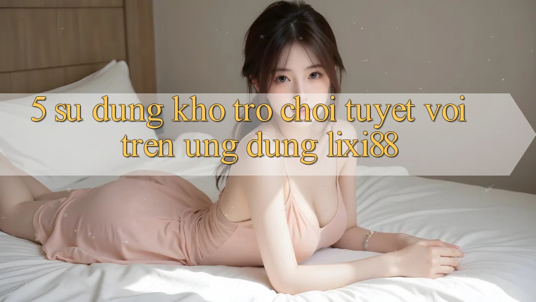 5. Sử dụng Kho Trò chơi Tuyệt vời Trên Ứng dụng Lixi88 5. Sử dụng Kho Trò chơi Tuyệt vời Trên Ứng dụng Lixi88