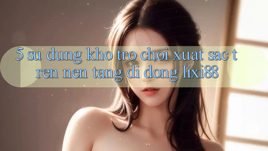 5. Sử dụng Kho Trò chơi Xuất sắc Trên Nền tảng di động Lixi88 5. Sử dụng Kho Trò chơi Xuất sắc Trên Nền tảng di động Lixi88