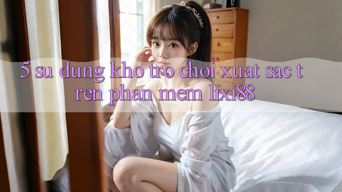5. Sử dụng Kho Trò chơi Xuất sắc Trên Phần mềm Lixi88