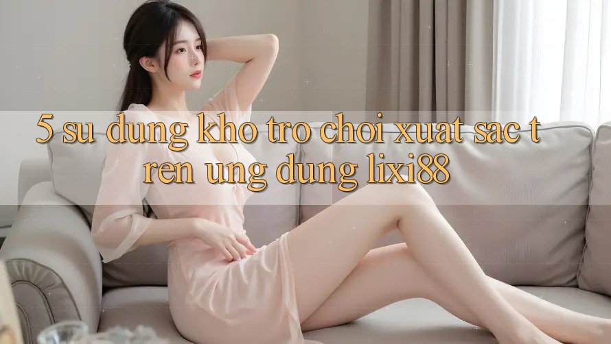 5. Sử dụng Kho Trò chơi Xuất sắc Trên Ứng dụng Lixi88 5. Sử dụng Kho Trò chơi Xuất sắc Trên Ứng dụng Lixi88