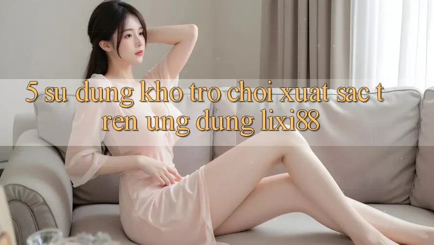 5. Sử dụng Kho Trò chơi Xuất sắc Trên Ứng dụng Lixi88