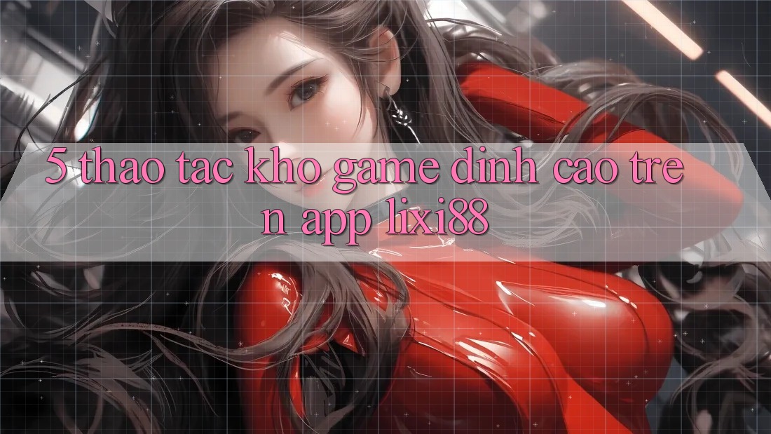 5. Thao tác Kho Game Đỉnh cao Trên App Lixi88 5. Thao tác Kho Game Đỉnh cao Trên App Lixi88