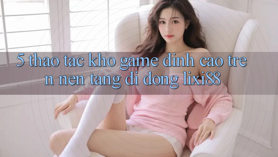 5. Thao tác Kho Game Đỉnh Cao Trên Nền tảng di động Lixi88 5. Thao tác Kho Game Đỉnh Cao Trên Nền tảng di động Lixi88
