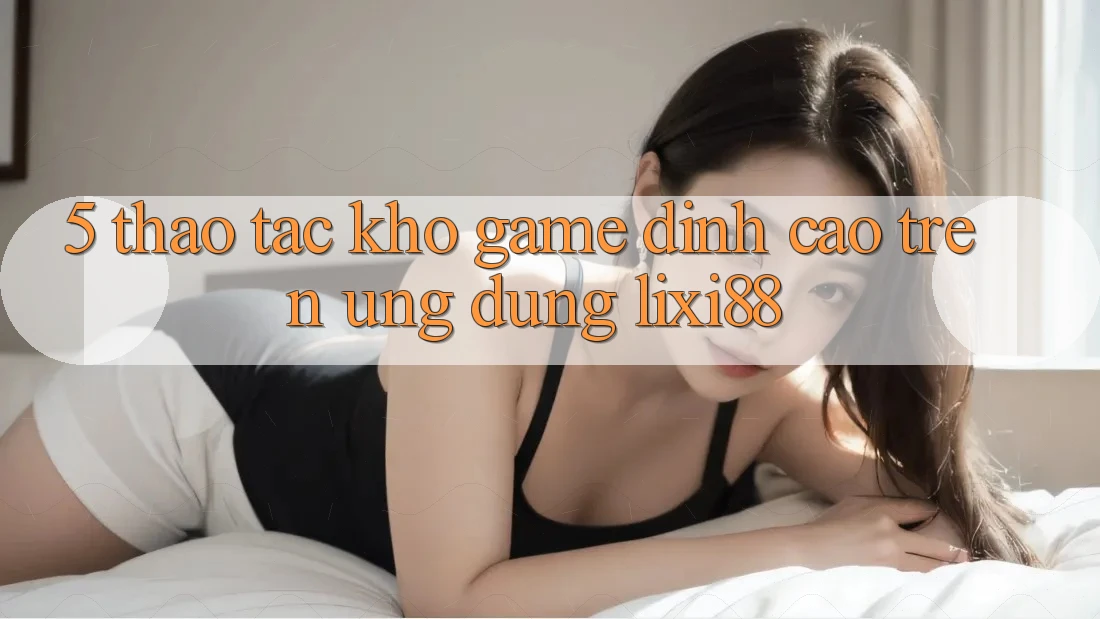 5. Thao tác Kho Game Đỉnh Cao Trên Ứng dụng Lixi88