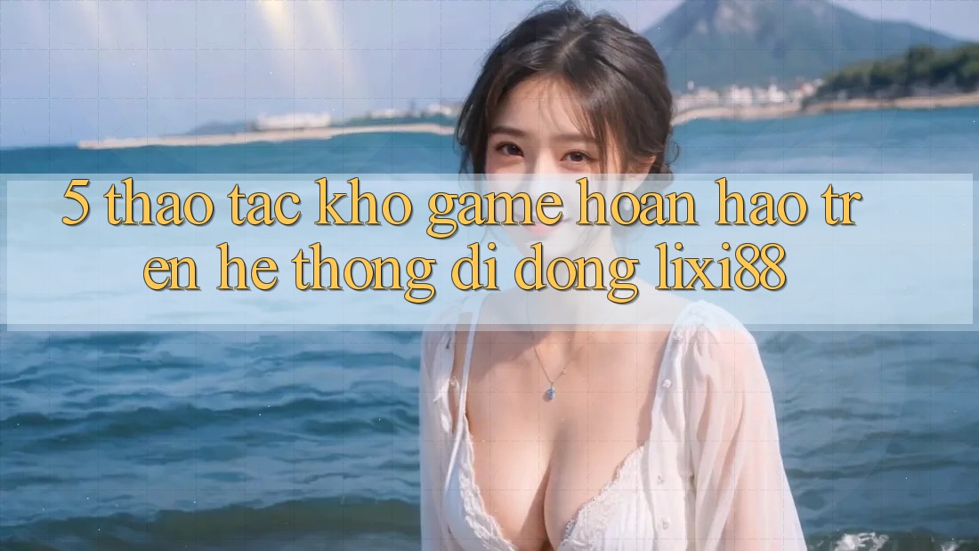 5. Thao tác Kho Game Hoàn hảo Trên Hệ thống di động Lixi88 5. Thao tác Kho Game Hoàn hảo Trên Hệ thống di động Lixi88