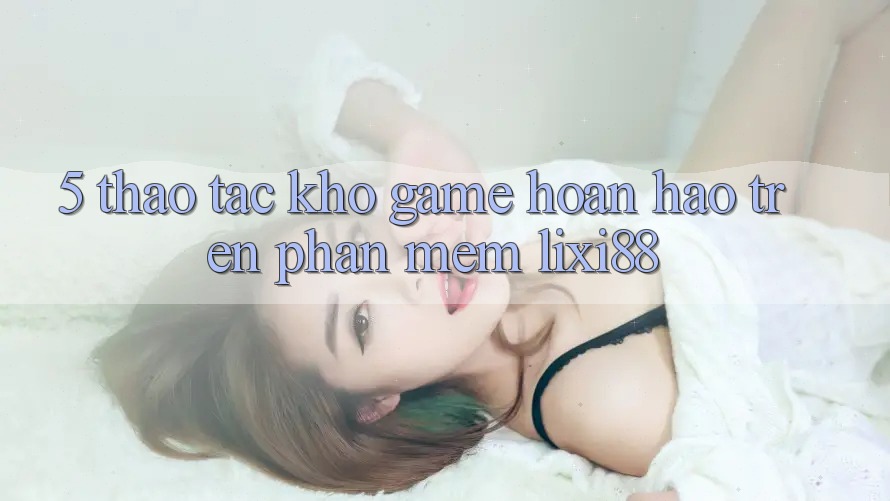 5. Thao tác Kho Game Hoàn hảo Trên Phần mềm Lixi88